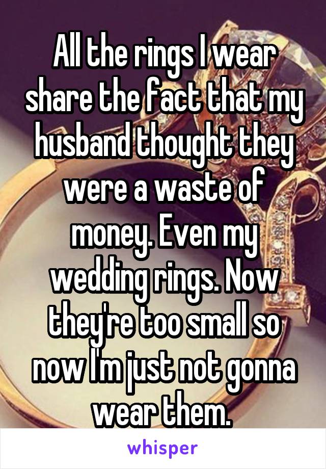 All the rings I wear share the fact that my husband thought they were a waste of money. Even my wedding rings. Now they're too small so now I'm just not gonna wear them. 