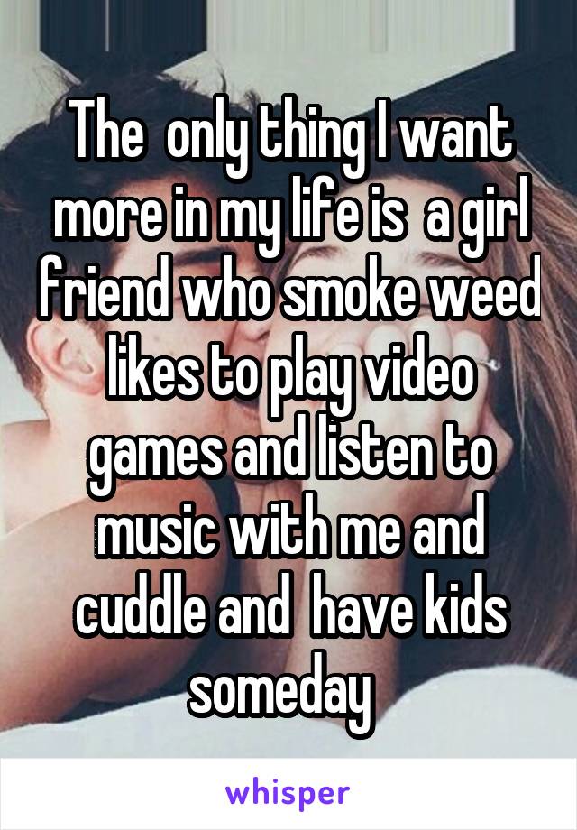 The  only thing I want more in my life is  a girl friend who smoke weed likes to play video games and listen to music with me and cuddle and  have kids someday  