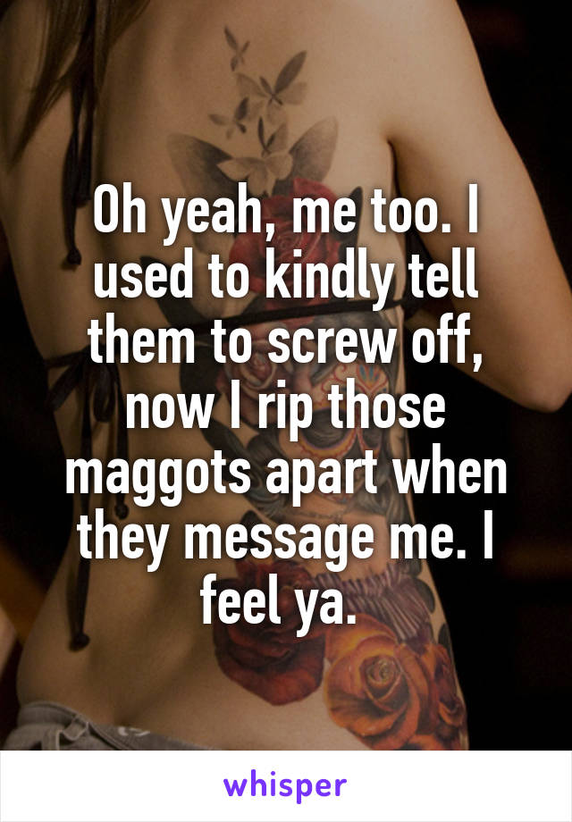 Oh yeah, me too. I used to kindly tell them to screw off, now I rip those maggots apart when they message me. I feel ya. 