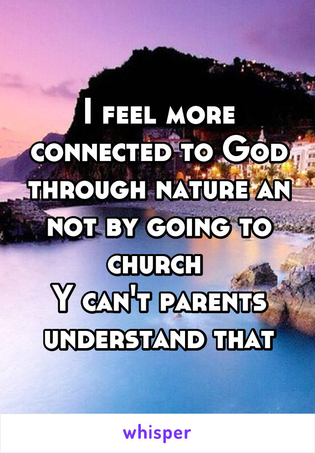 I feel more connected to God through nature an not by going to church 
Y can't parents understand that