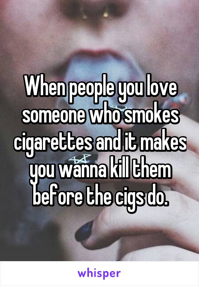 When people you love someone who smokes cigarettes and it makes you wanna kill them before the cigs do.