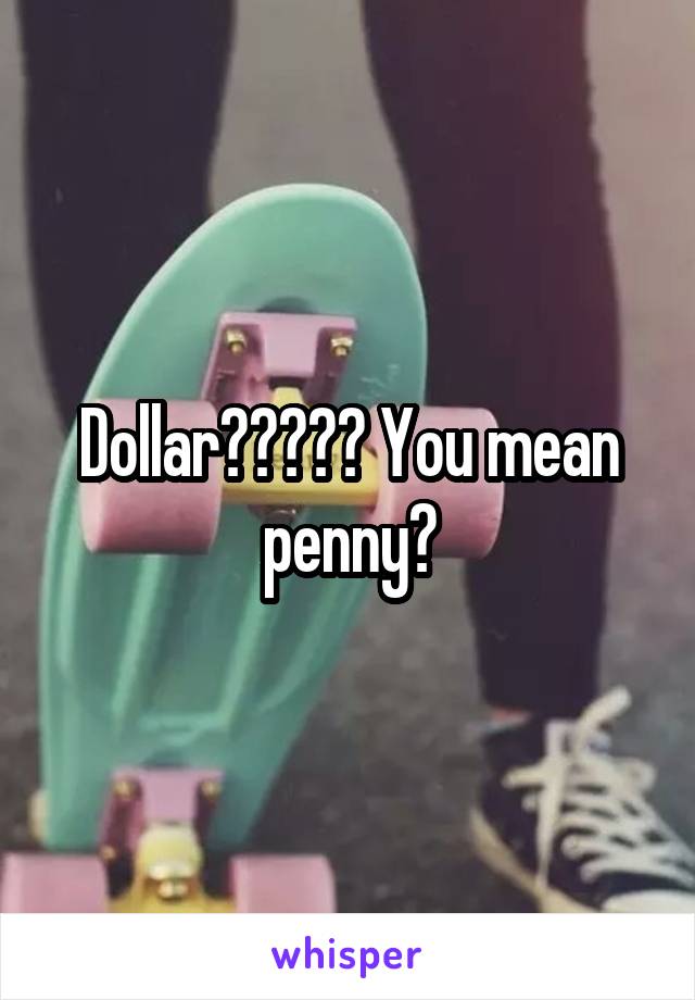 Dollar????? You mean penny?