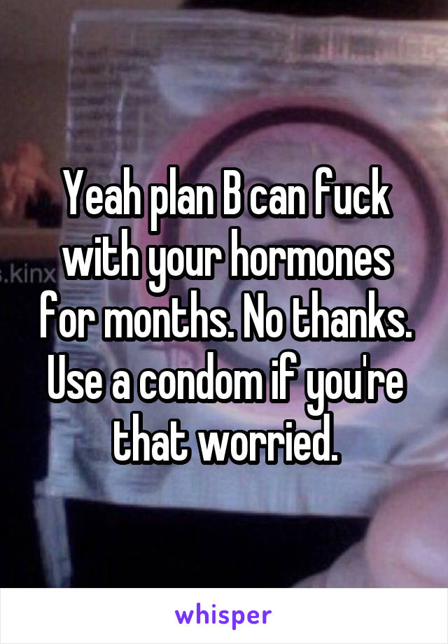 Yeah plan B can fuck with your hormones for months. No thanks. Use a condom if you're that worried.