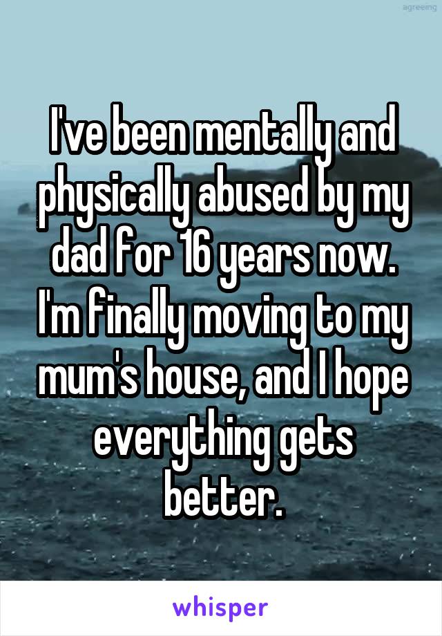 I've been mentally and physically abused by my dad for 16 years now. I'm finally moving to my mum's house, and I hope everything gets better.