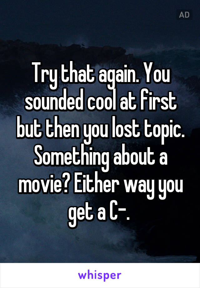 Try that again. You sounded cool at first but then you lost topic. Something about a movie? Either way you get a C-. 