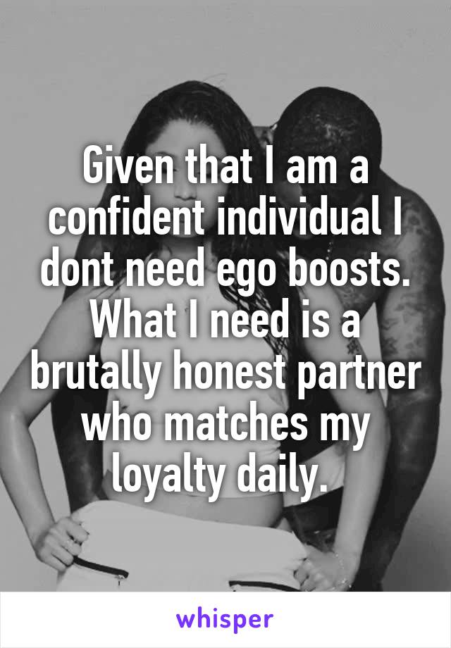 Given that I am a confident individual I dont need ego boosts. What I need is a brutally honest partner who matches my loyalty daily. 