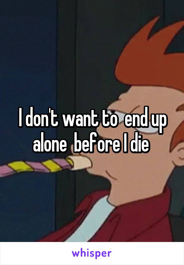 I don't want to  end up alone  before I die 