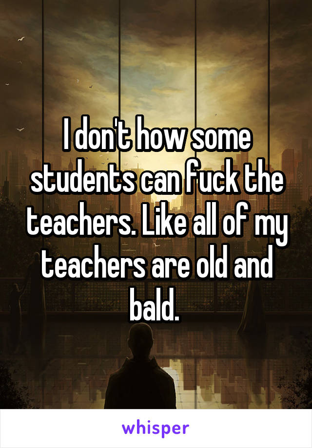 I don't how some students can fuck the teachers. Like all of my teachers are old and bald. 