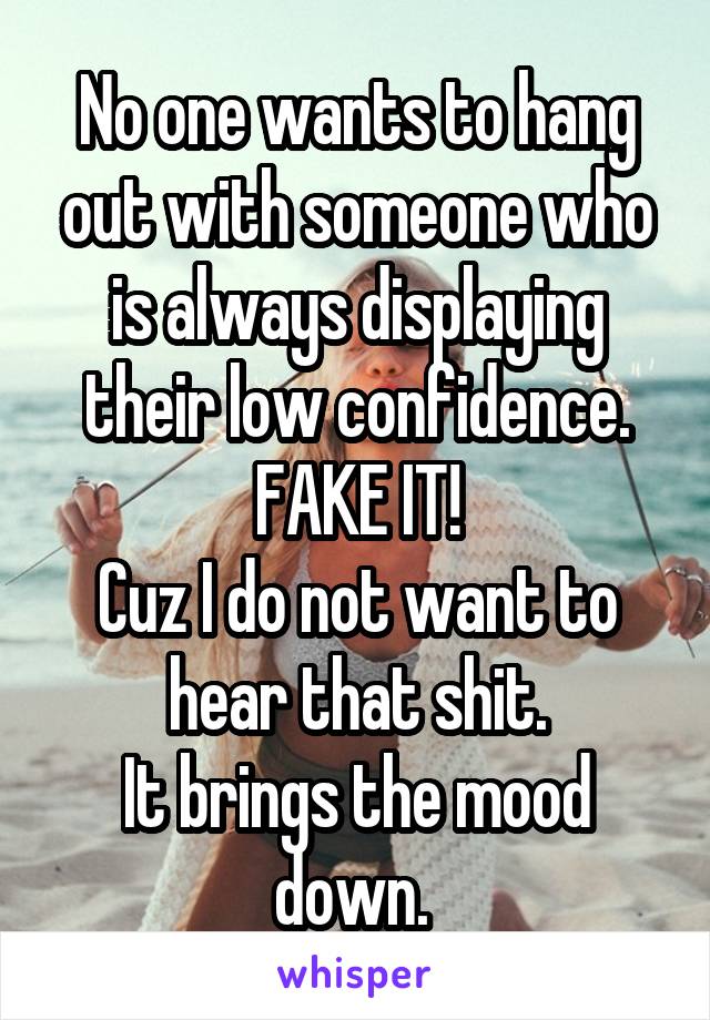 No one wants to hang out with someone who is always displaying their low confidence. FAKE IT!
Cuz I do not want to hear that shit.
It brings the mood down. 