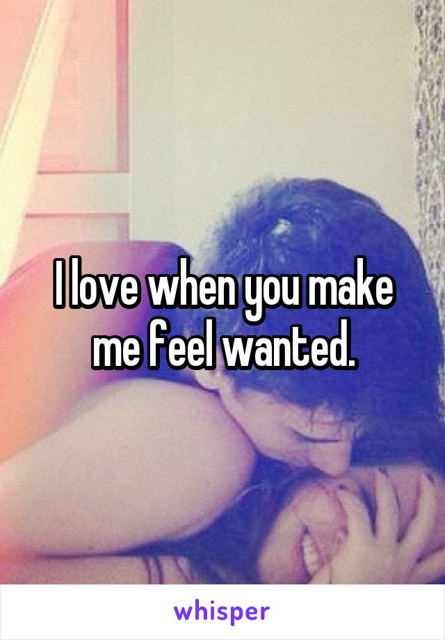 I love when you make me feel wanted.