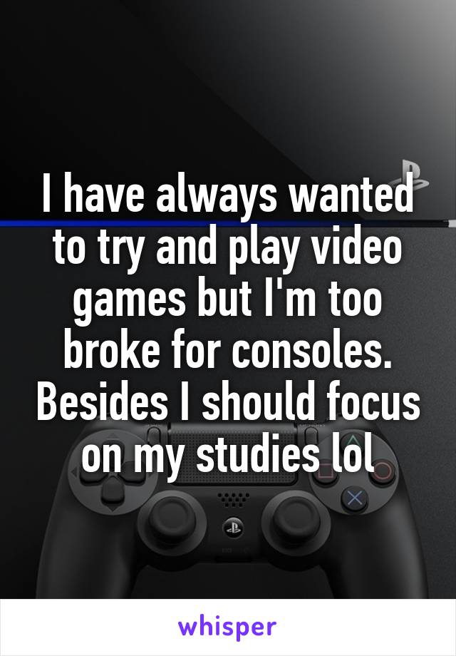 I have always wanted to try and play video games but I'm too broke for consoles. Besides I should focus on my studies lol