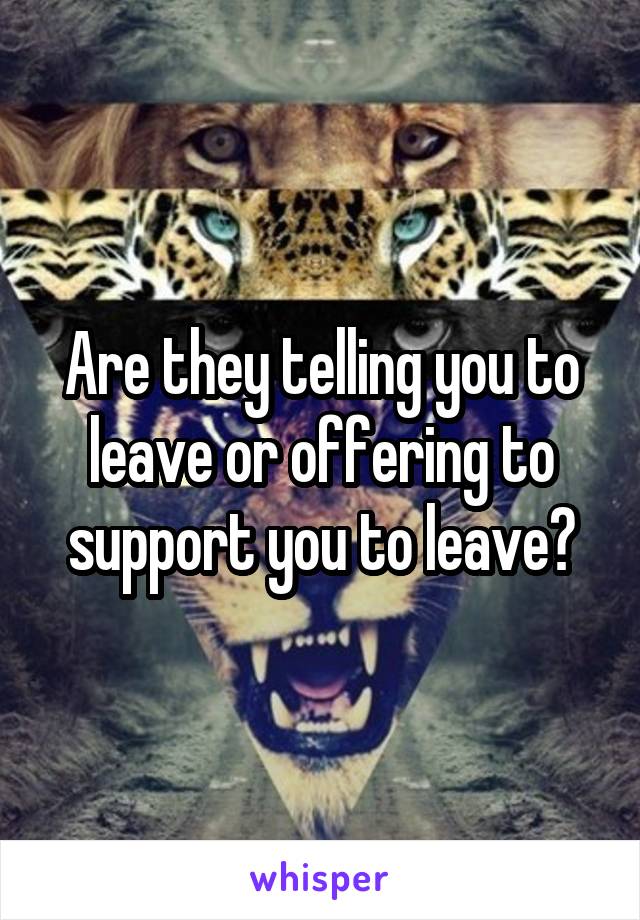 Are they telling you to leave or offering to support you to leave?