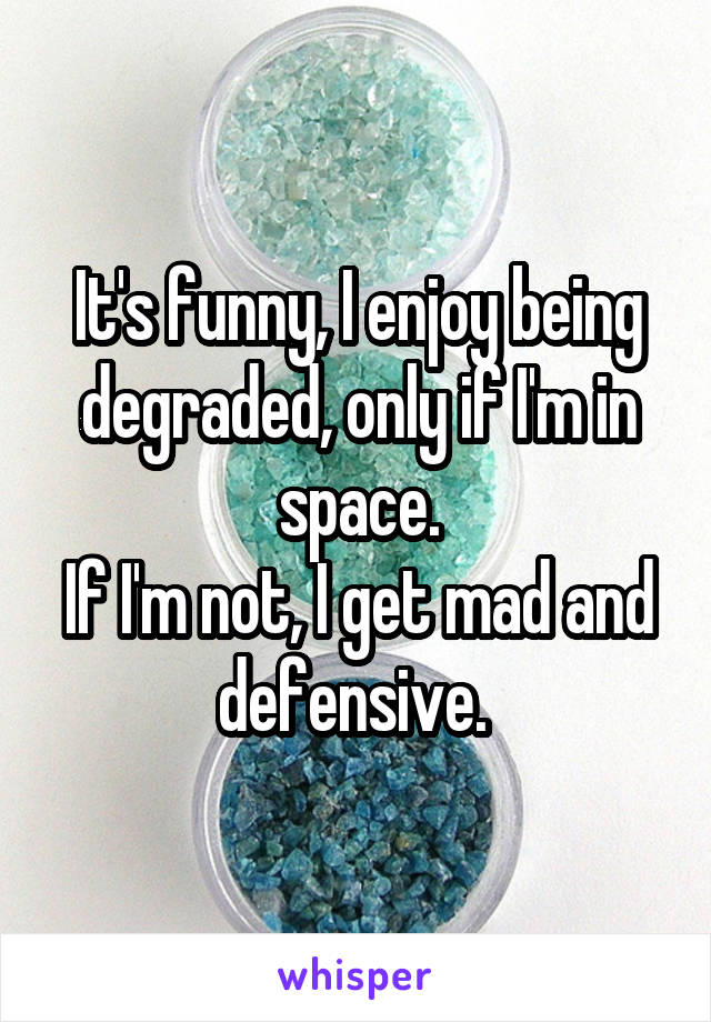 It's funny, I enjoy being degraded, only if I'm in space.
If I'm not, I get mad and defensive. 