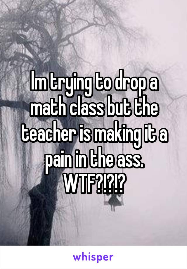 Im trying to drop a math class but the teacher is making it a pain in the ass. WTF?!?!?