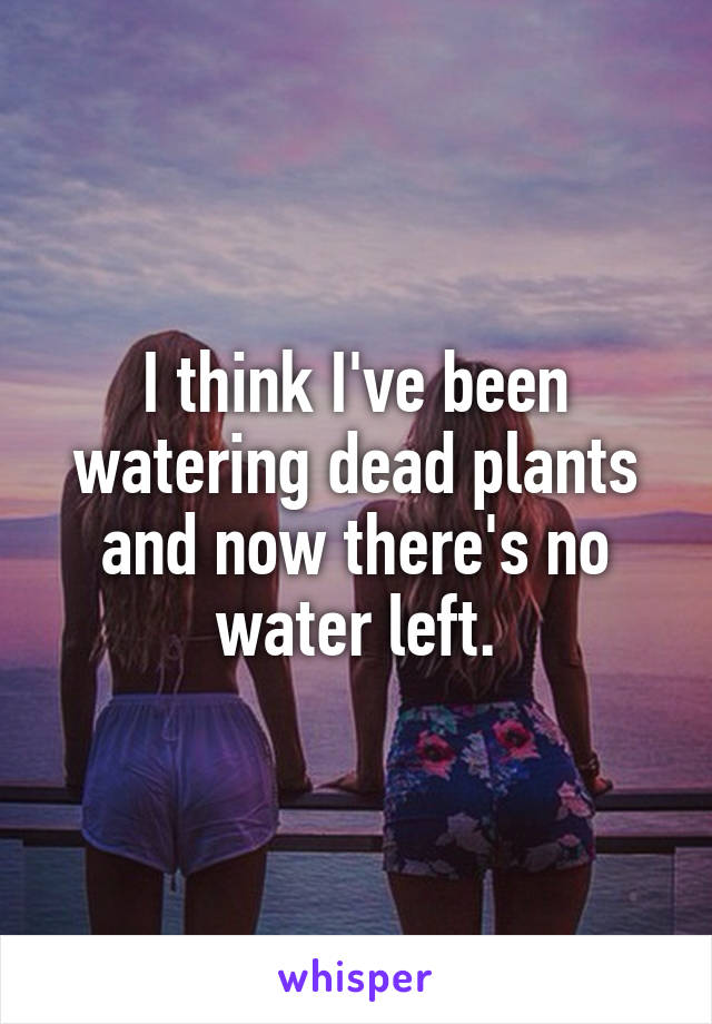 I think I've been watering dead plants and now there's no water left.