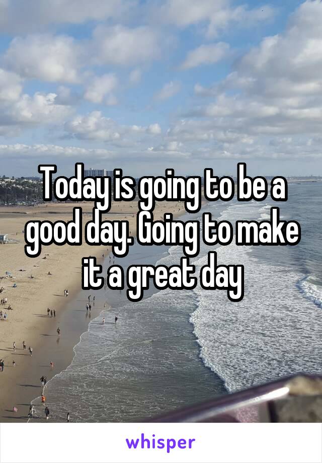 Today is going to be a good day. Going to make it a great day