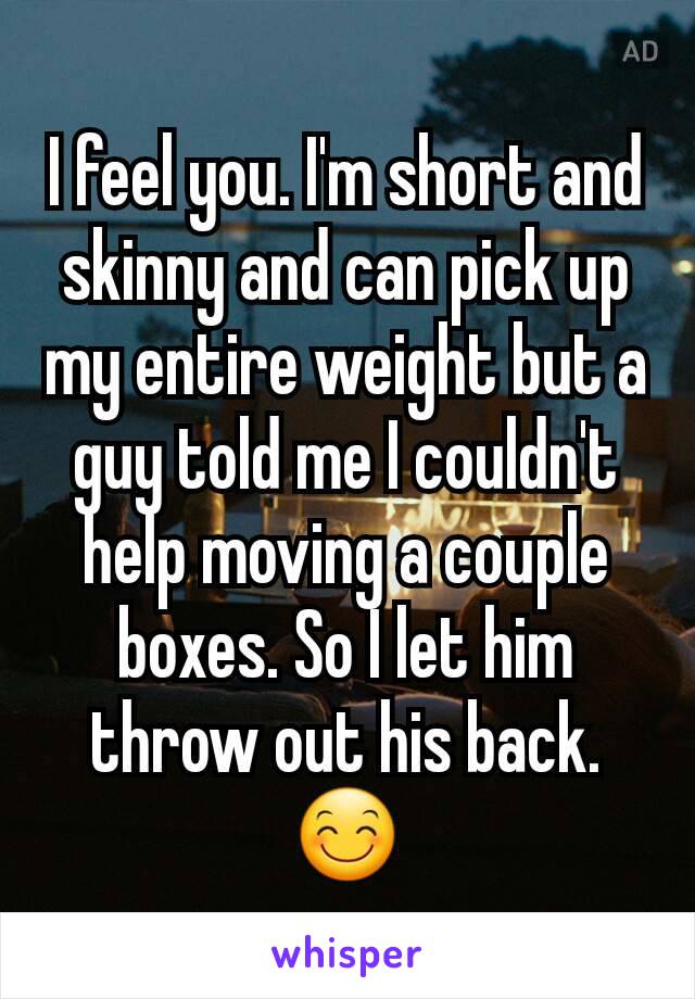 I feel you. I'm short and skinny and can pick up my entire weight but a guy told me I couldn't help moving a couple boxes. So I let him throw out his back. 😊