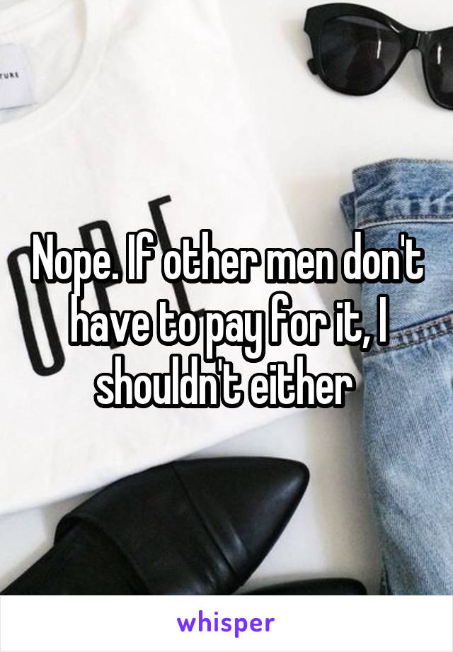 Nope. If other men don't have to pay for it, I shouldn't either 