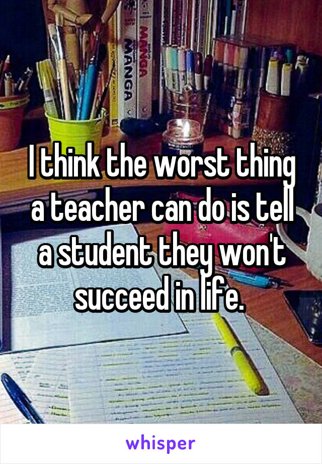 I think the worst thing a teacher can do is tell a student they won't succeed in life. 