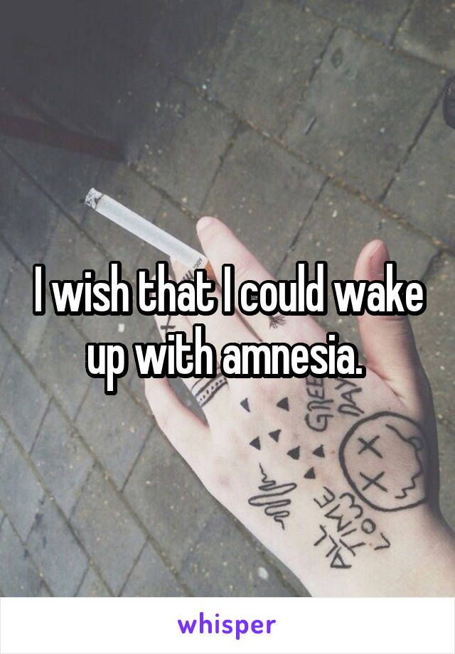 I wish that I could wake up with amnesia. 