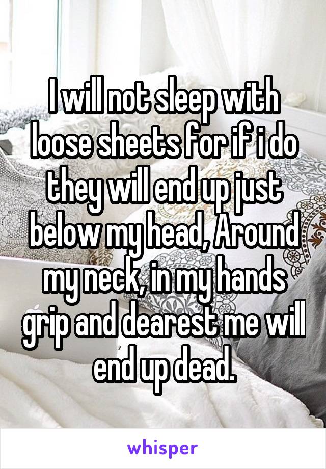 I will not sleep with loose sheets for if i do they will end up just below my head, Around my neck, in my hands grip and dearest me will end up dead.