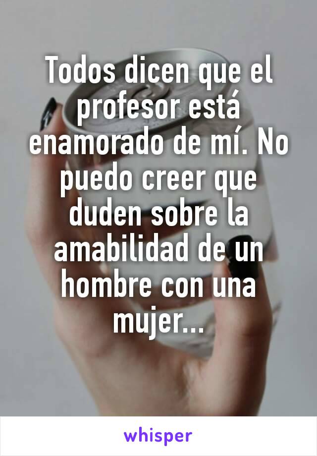 Todos dicen que el profesor está enamorado de mí. No puedo creer que duden sobre la amabilidad de un hombre con una mujer...