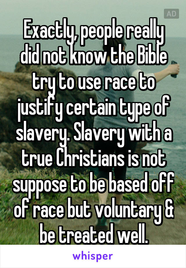 Exactly, people really did not know the Bible try to use race to justify certain type of slavery. Slavery with a true Christians is not suppose to be based off of race but voluntary & be treated well.