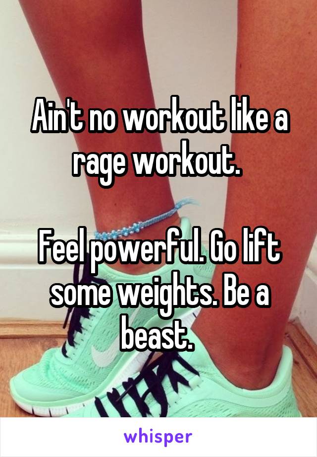 Ain't no workout like a rage workout. 

Feel powerful. Go lift some weights. Be a beast. 