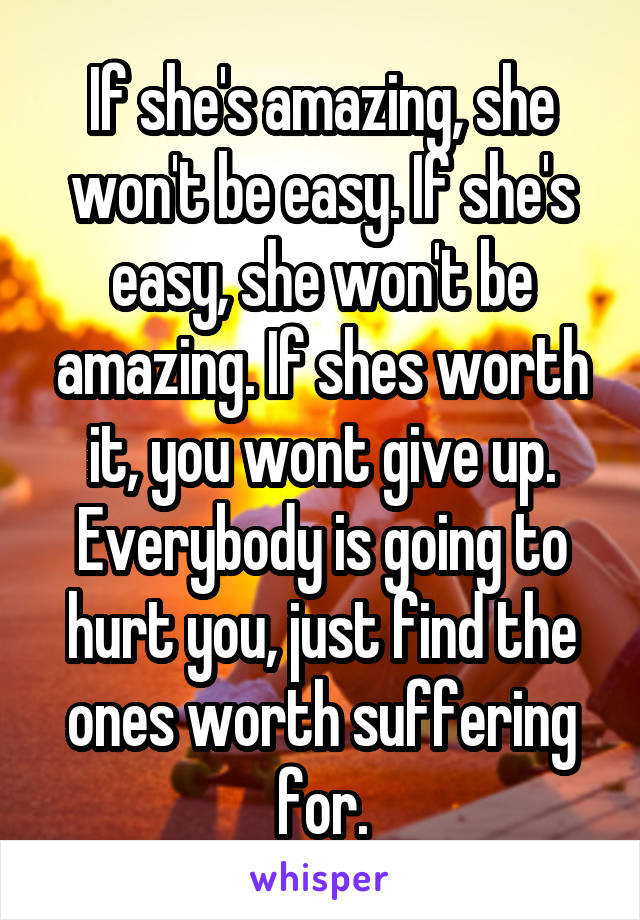 If she's amazing, she won't be easy. If she's easy, she won't be amazing. If shes worth it, you wont give up. Everybody is going to hurt you, just find the ones worth suffering for.