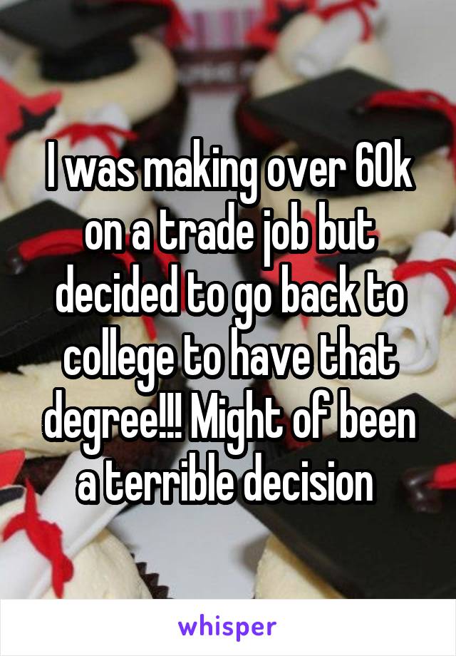 I was making over 60k on a trade job but decided to go back to college to have that degree!!! Might of been a terrible decision 