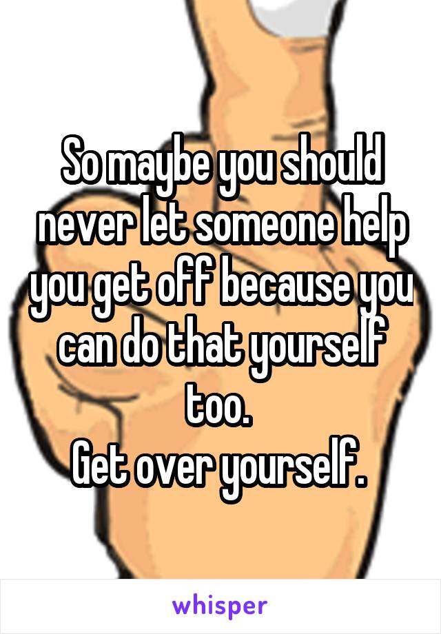 So maybe you should never let someone help you get off because you can do that yourself too. 
Get over yourself. 