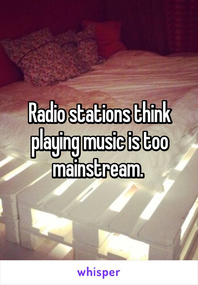 Radio stations think playing music is too mainstream. 