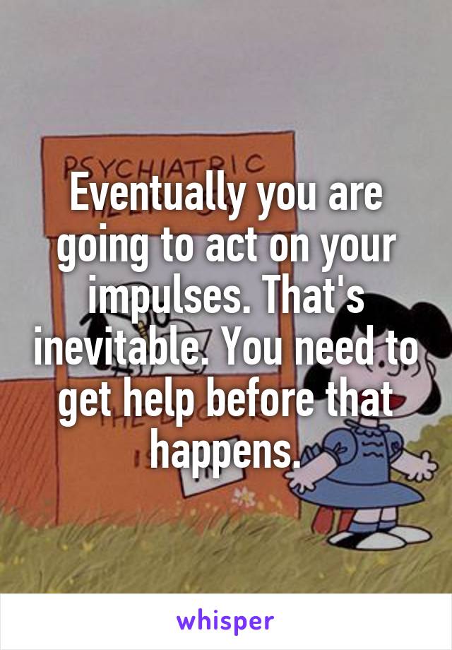 Eventually you are going to act on your impulses. That's inevitable. You need to get help before that happens.