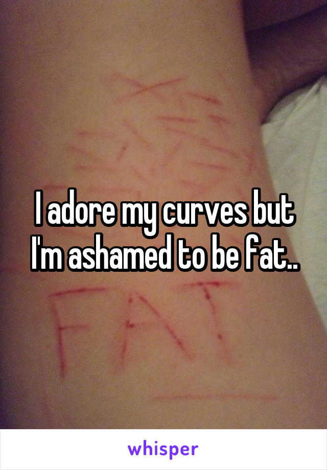 I adore my curves but I'm ashamed to be fat..