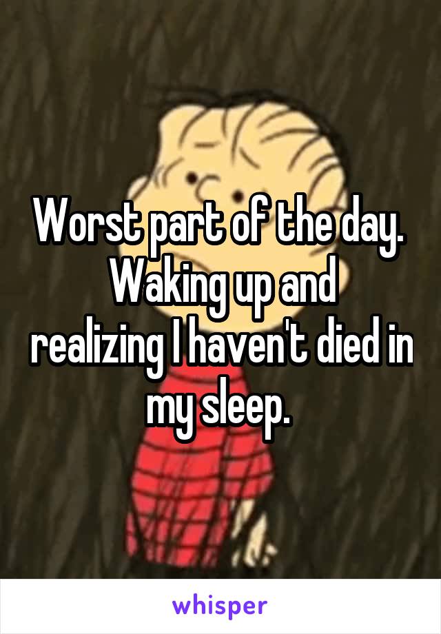 Worst part of the day. 
Waking up and realizing I haven't died in my sleep. 