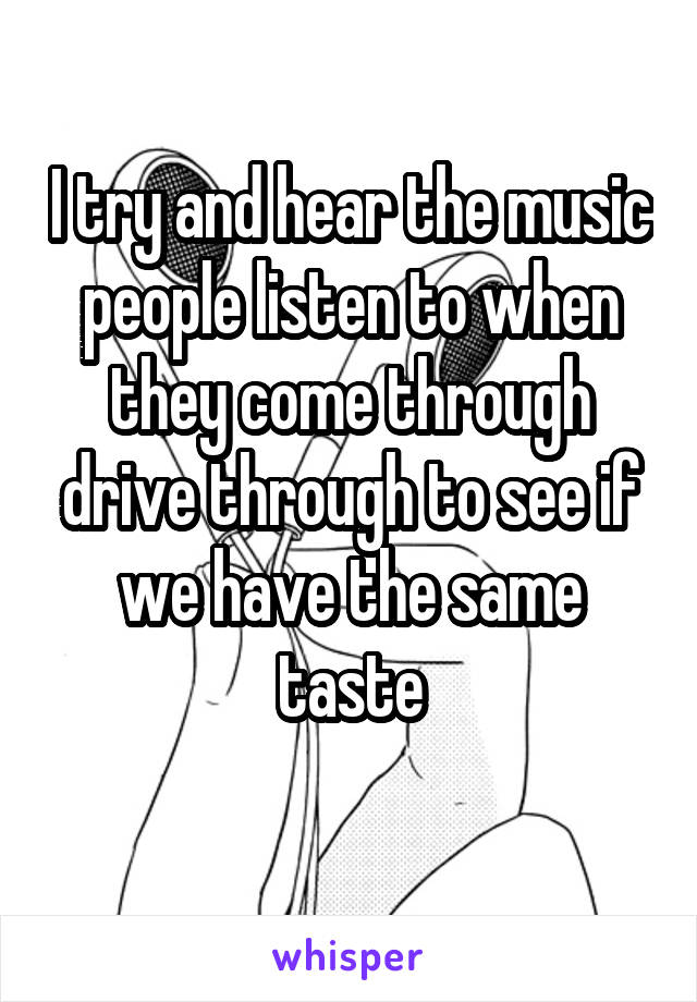 I try and hear the music people listen to when they come through drive through to see if we have the same taste
