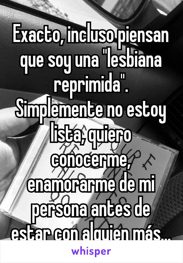 Exacto, incluso piensan que soy una "lesbiana reprimida". Simplemente no estoy lista, quiero conocerme, enamorarme de mi persona antes de estar con alguien más...