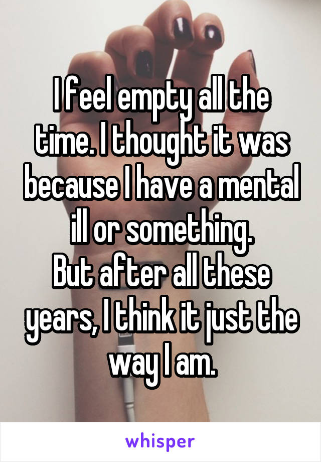 I feel empty all the time. I thought it was because I have a mental ill or something.
But after all these years, I think it just the way I am.