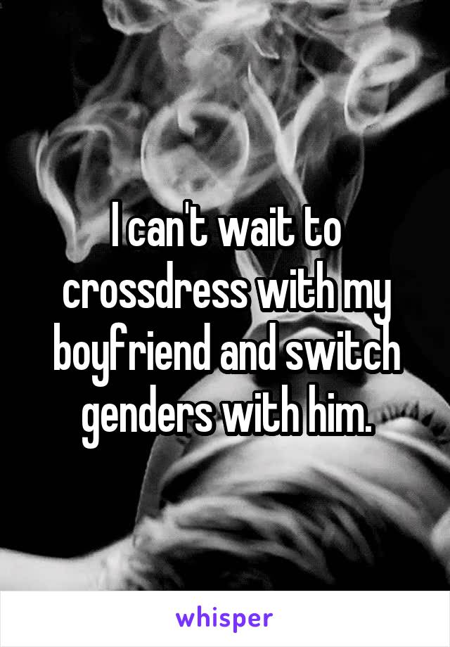 I can't wait to crossdress with my boyfriend and switch genders with him.