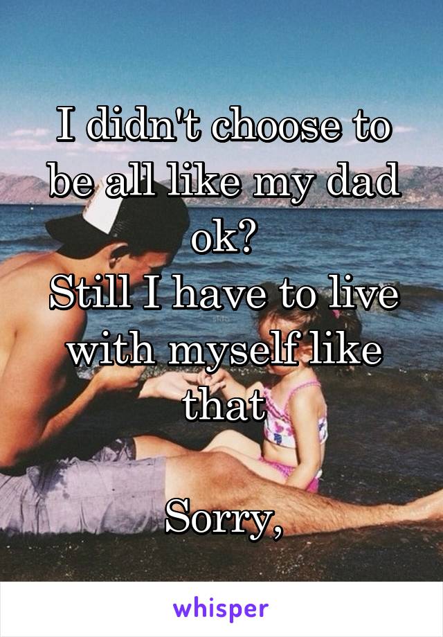 I didn't choose to be all like my dad ok?
Still I have to live with myself like that

Sorry,