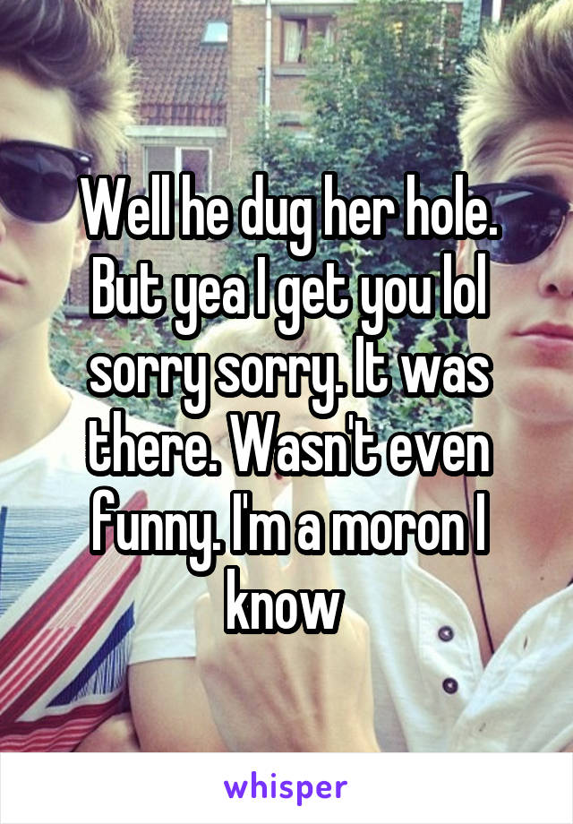 Well he dug her hole. But yea I get you lol sorry sorry. It was there. Wasn't even funny. I'm a moron I know 