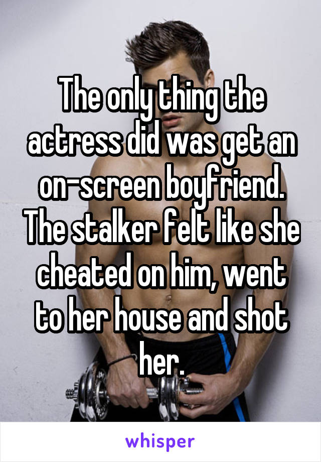 The only thing the actress did was get an on-screen boyfriend. The stalker felt like she cheated on him, went to her house and shot her.