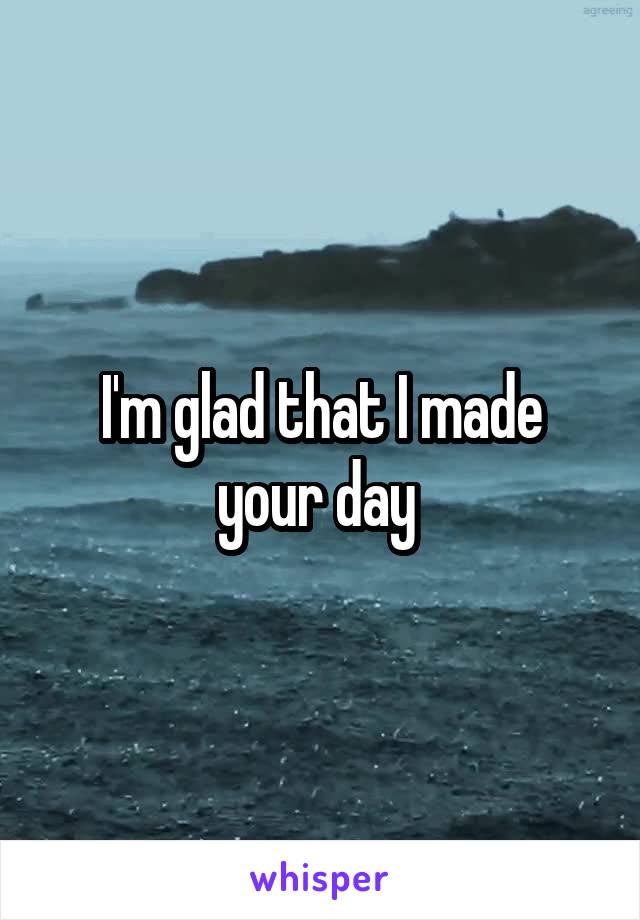 I'm glad that I made your day 