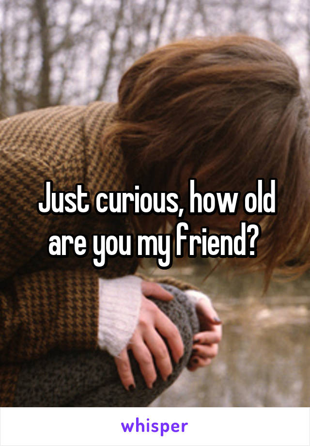 Just curious, how old are you my friend? 