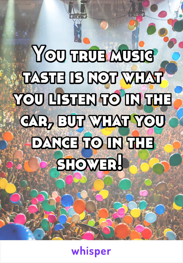 You true music taste is not what you listen to in the car, but what you dance to in the shower! 

