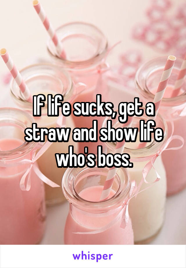 If life sucks, get a straw and show life who's boss.