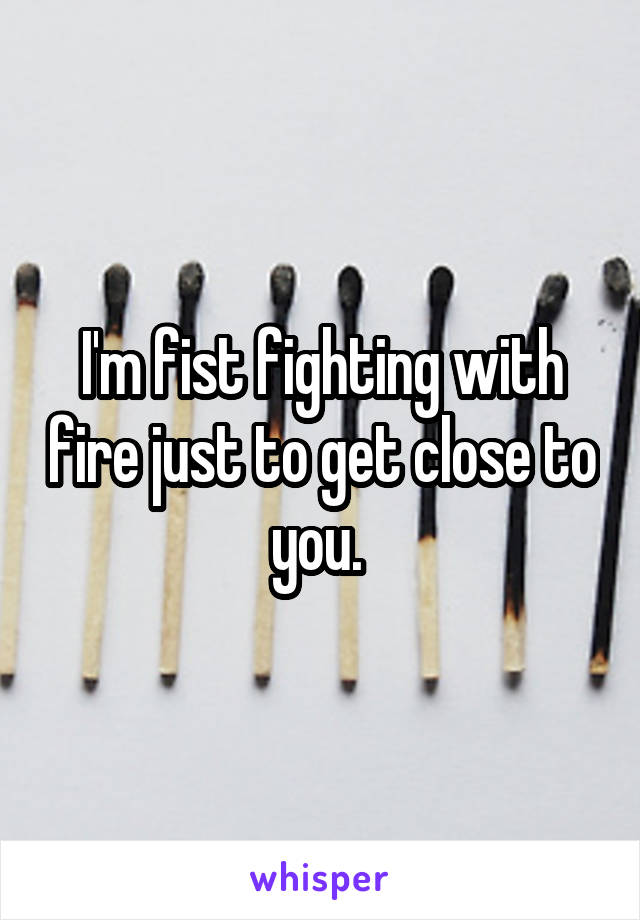 I'm fist fighting with fire just to get close to you. 