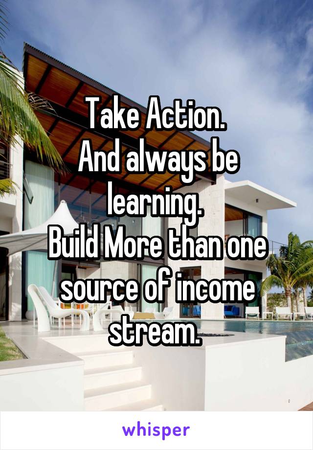 Take Action. 
And always be learning. 
Build More than one source of income stream. 