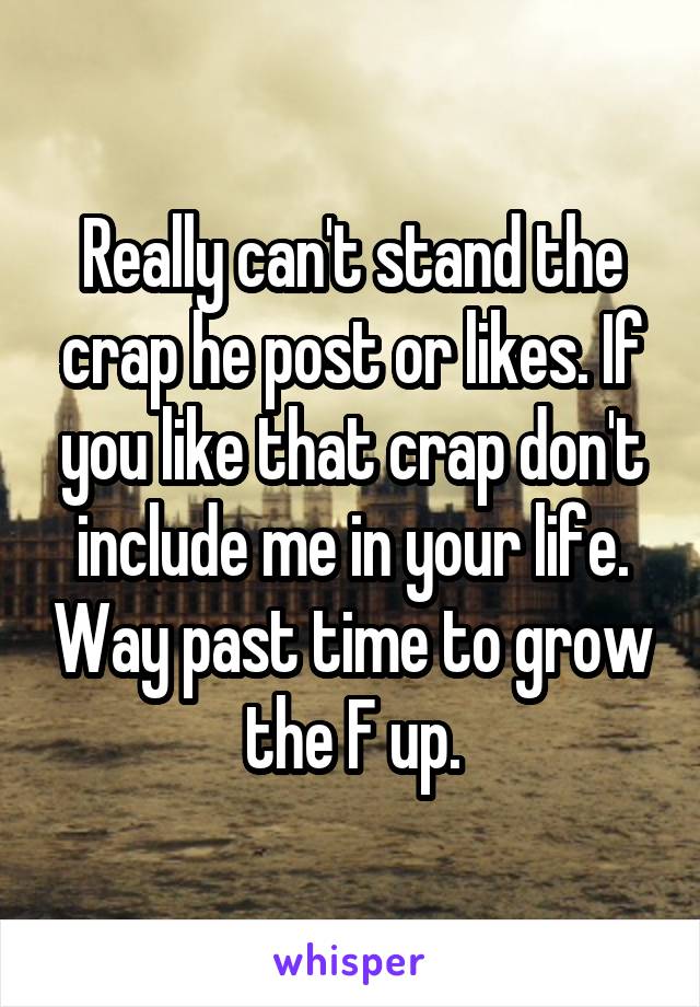 Really can't stand the crap he post or likes. If you like that crap don't include me in your life. Way past time to grow the F up.