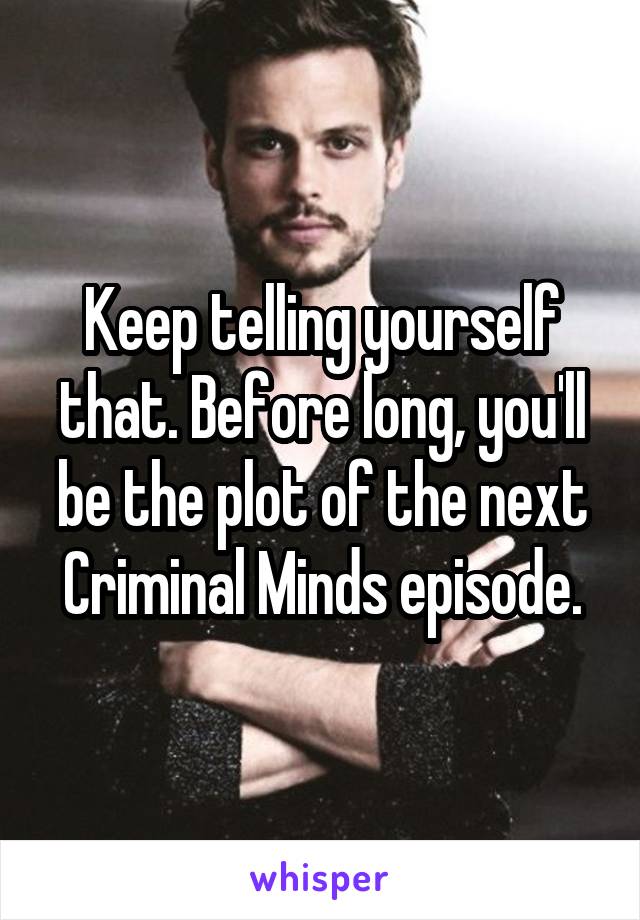 Keep telling yourself that. Before long, you'll be the plot of the next Criminal Minds episode.